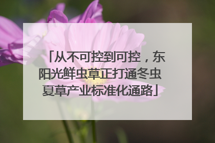 从不可控到可控，东阳光鲜虫草正打通冬虫夏草产业标准化通路