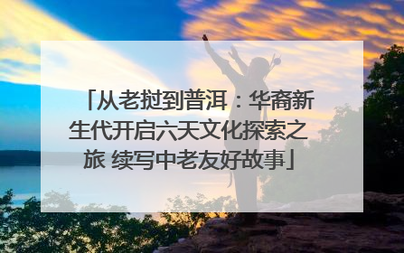 从老挝到普洱：华裔新生代开启六天文化探索之旅 续写中老友好故事