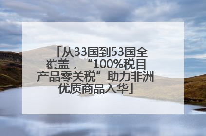 从33国到53国全覆盖，“100%税目产品零关税”助力非洲优质商品入华