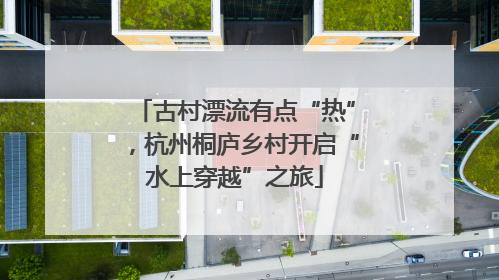 古村漂流有点“热”，杭州桐庐乡村开启“水上穿越”之旅