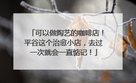 可以做陶艺的咖啡店！平谷这个治愈小店，去过一次就会一直惦记！