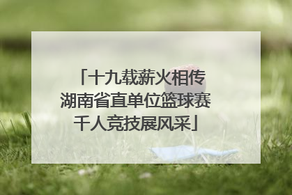 十九载薪火相传 湖南省直单位篮球赛千人竞技展风采