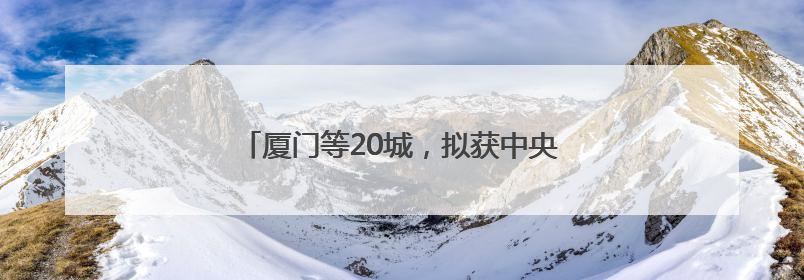 厦门等20城，拟获中央财政200亿元补助！