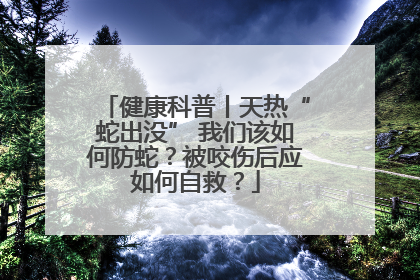 健康科普丨天热“蛇出没” 我们该如何防蛇？被咬伤后应如何自救？