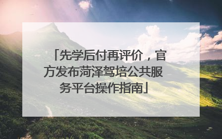先学后付再评价，官方发布菏泽驾培公共服务平台操作指南