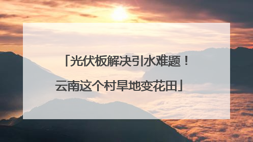 光伏板解决引水难题！云南这个村旱地变花田