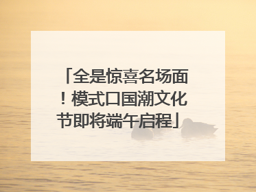 全是惊喜名场面！模式口国潮文化节即将端午启程