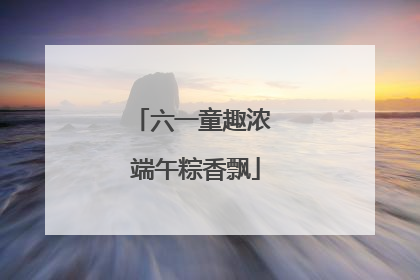 六一童趣浓 端午粽香飘