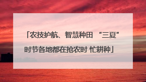 农技护航、智慧种田 “三夏”时节各地都在抢农时 忙耕种