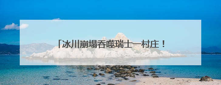 冰川崩塌吞噬瑞士一村庄！气候变暖警钟再次敲响！