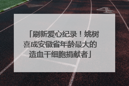 刷新爱心纪录！姚树喜成安徽省年龄最大的造血干细胞捐献者