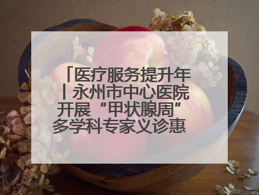 医疗服务提升年丨永州市中心医院开展“甲状腺周”多学科专家义诊惠民活动