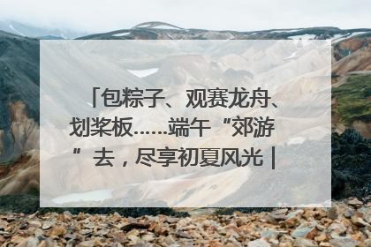 包粽子、观赛龙舟、划桨板……端午“郊游”去，尽享初夏风光｜端午氛围最浓时①