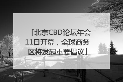 北京CBD论坛年会11日开幕，全球商务区将发起重要倡议