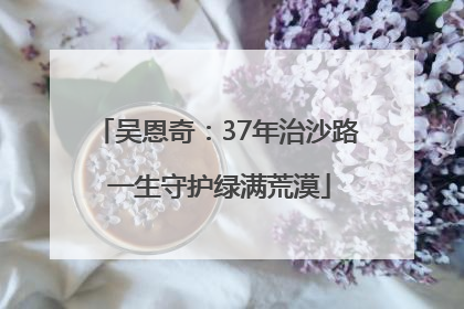 吴恩奇：37年治沙路 一生守护绿满荒漠