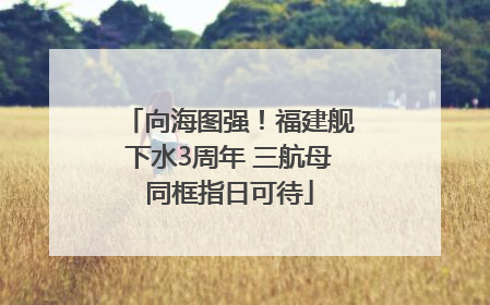 向海图强！福建舰下水3周年 三航母同框指日可待