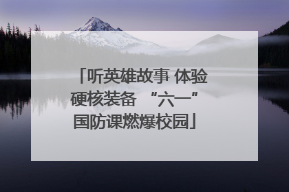 听英雄故事 体验硬核装备 “六一”国防课燃爆校园