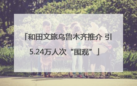 和田文旅乌鲁木齐推介 引5.24万人次“围观”