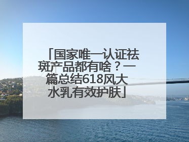 国家唯一认证祛斑产品都有啥？一篇总结618风大水乳有效护肤