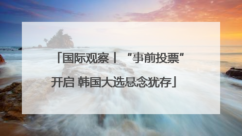 国际观察丨“事前投票”开启 韩国大选悬念犹存