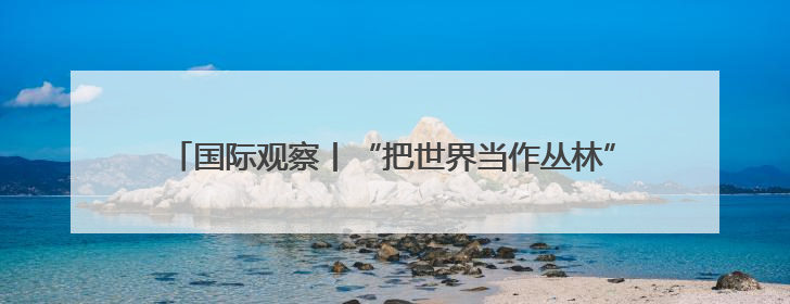 国际观察丨“把世界当作丛林”——起底美国“掠夺性外交”
