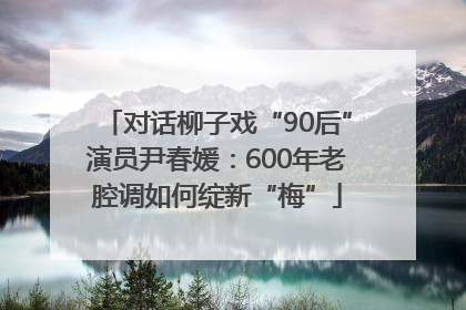 对话柳子戏“90后”演员尹春媛：600年老腔调如何绽新“梅”