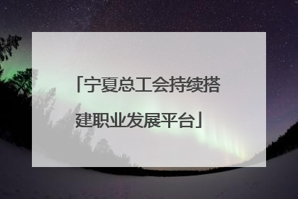 宁夏总工会持续搭建职业发展平台