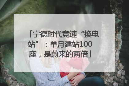 宁德时代竞速“换电站”：单月建站100座，是蔚来的两倍