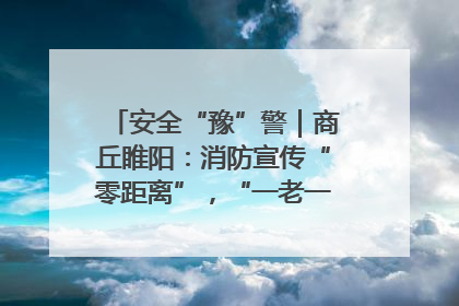 安全“豫”警｜商丘睢阳：消防宣传“零距离”，“一老一小”同守护