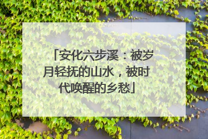 安化六步溪：被岁月轻抚的山水，被时代唤醒的乡愁