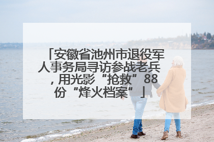 安徽省池州市退役军人事务局寻访参战老兵，用光影“抢救”88份“烽火档案”