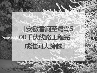 安徽香涧至鹭岛500千伏线路工程完成淮河大跨越