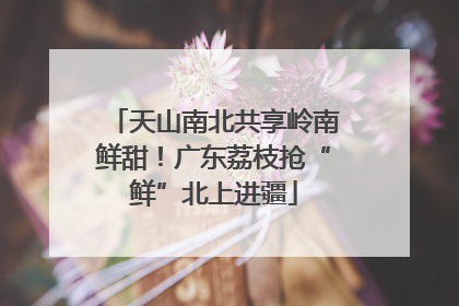 天山南北共享岭南鲜甜！广东荔枝抢“鲜”北上进疆