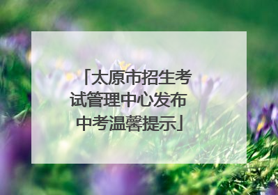 太原市招生考试管理中心发布中考温馨提示