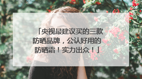 央视最建议买的三款防晒品牌，公认好用的防晒霜！实力出众！