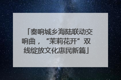 奏响城乡海陆联动交响曲，“茉莉花开”双线绽放文化惠民新篇
