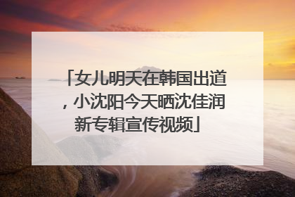 女儿明天在韩国出道，小沈阳今天晒沈佳润新专辑宣传视频