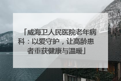 威海卫人民医院老年病科：以爱守护，让高龄患者重获健康与温暖