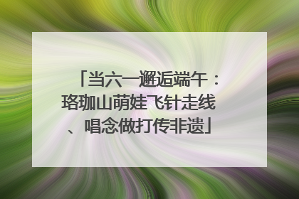 当六一邂逅端午：珞珈山萌娃飞针走线、唱念做打传非遗