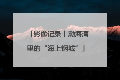 影像记录丨渤海湾里的“海上钢城”