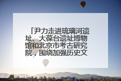 尹力走进琉璃河遗址、大葆台遗址博物馆和北京市考古研究院，围绕加强历史文化名城保护调研