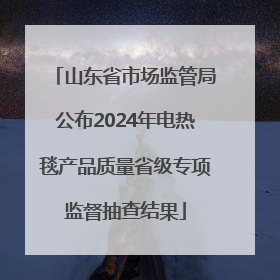 山东省市场监管局公布2024年电热毯产品质量省级专项监督抽查结果