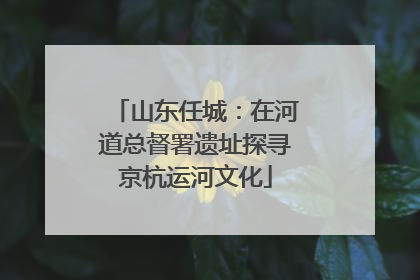 山东任城：在河道总督署遗址探寻京杭运河文化