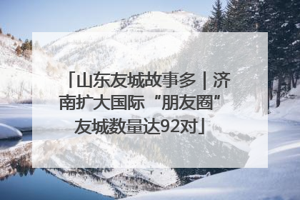 山东友城故事多｜济南扩大国际“朋友圈”友城数量达92对