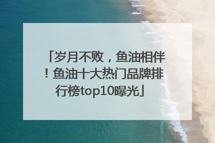 岁月不败，鱼油相伴！鱼油十大热门品牌排行榜top10曝光