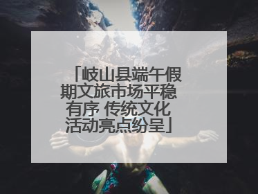 岐山县端午假期文旅市场平稳有序 传统文化活动亮点纷呈