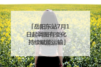 岳阳东站7月1日起调图有变化 持续赋能运输