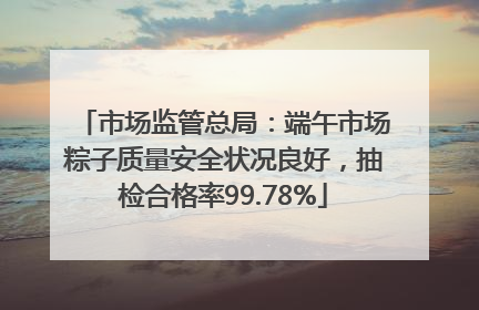 市场监管总局：端午市场粽子质量安全状况良好，抽检合格率99.78%