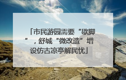 市民游园需要“歇脚”，舒城“微改造”增设仿古凉亭解民忧