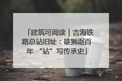 建筑可阅读｜吉海铁路总站旧址：雄狮踞百年 “站”写传承史